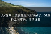 大V在今日凌晨遭遇八卦惊呆了，51爆料全网炸锅，详情速看