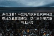 点击速看！麻豆网页版麻豆女神麻豆在线观看重磅更新，热门事件曝光细节太炸裂