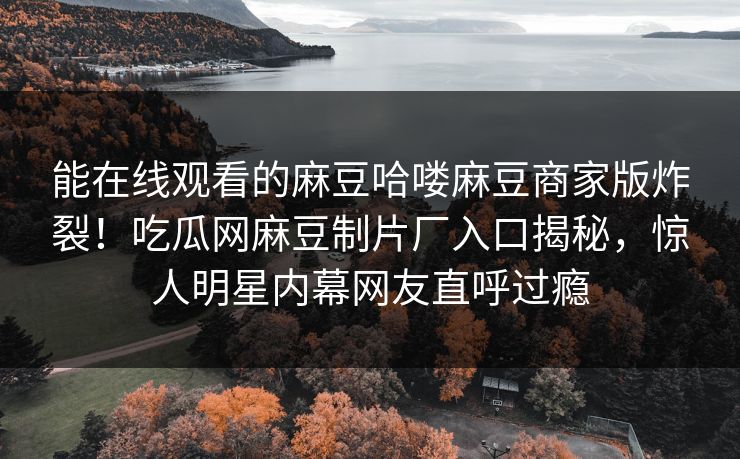 能在线观看的麻豆哈喽麻豆商家版炸裂！吃瓜网麻豆制片厂入口揭秘，惊人明星内幕网友直呼过瘾