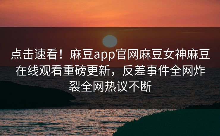 点击速看！麻豆app官网麻豆女神麻豆在线观看重磅更新，反差事件全网炸裂全网热议不断
