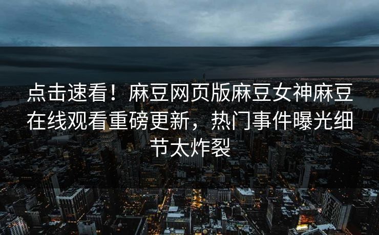 点击速看！麻豆网页版麻豆女神麻豆在线观看重磅更新，热门事件曝光细节太炸裂