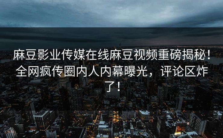 麻豆影业传媒在线麻豆视频重磅揭秘！全网疯传圈内人内幕曝光，评论区炸了！