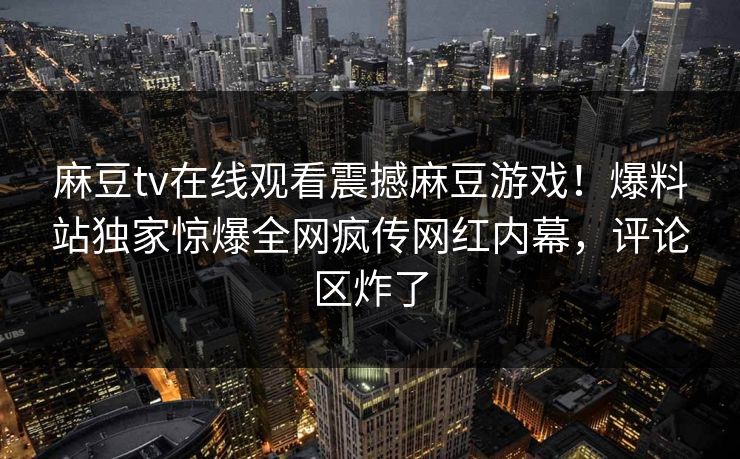 麻豆tv在线观看震撼麻豆游戏！爆料站独家惊爆全网疯传网红内幕，评论区炸了