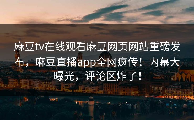 麻豆tv在线观看麻豆网页网站重磅发布，麻豆直播app全网疯传！内幕大曝光，评论区炸了！