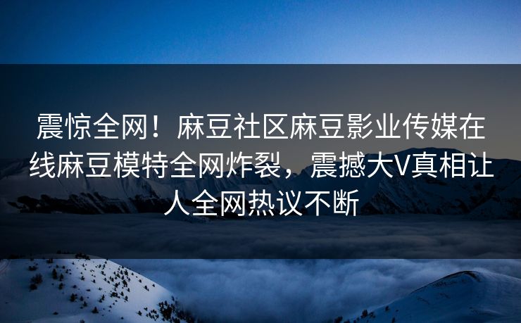 震惊全网！麻豆社区麻豆影业传媒在线麻豆模特全网炸裂，震撼大V真相让人全网热议不断