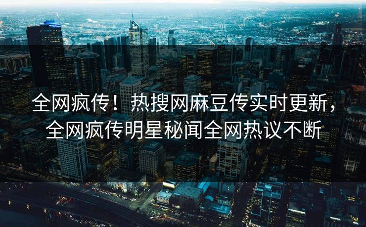 全网疯传！热搜网麻豆传实时更新，全网疯传明星秘闻全网热议不断