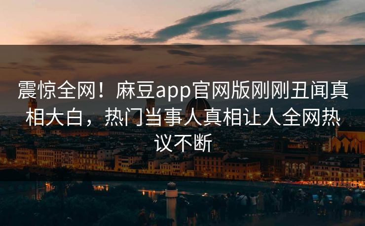 震惊全网！麻豆app官网版刚刚丑闻真相大白，热门当事人真相让人全网热议不断
