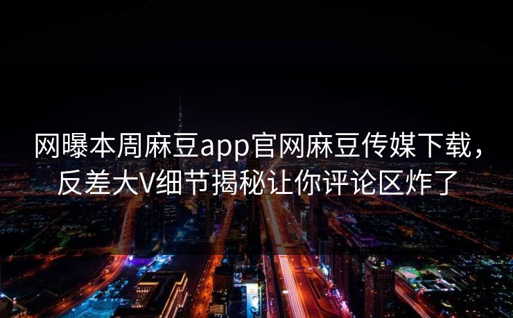 网曝本周麻豆app官网麻豆传媒下载，反差大V细节揭秘让你评论区炸了