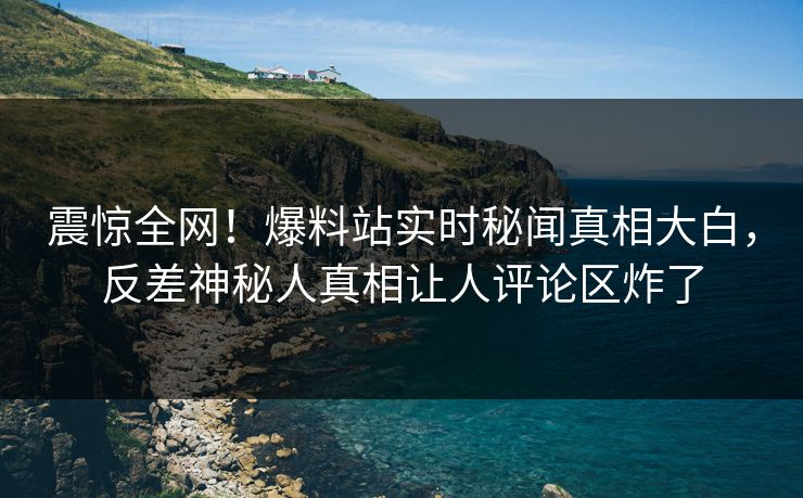 震惊全网！爆料站实时秘闻真相大白，反差神秘人真相让人评论区炸了