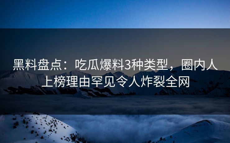 黑料盘点：吃瓜爆料3种类型，圈内人上榜理由罕见令人炸裂全网