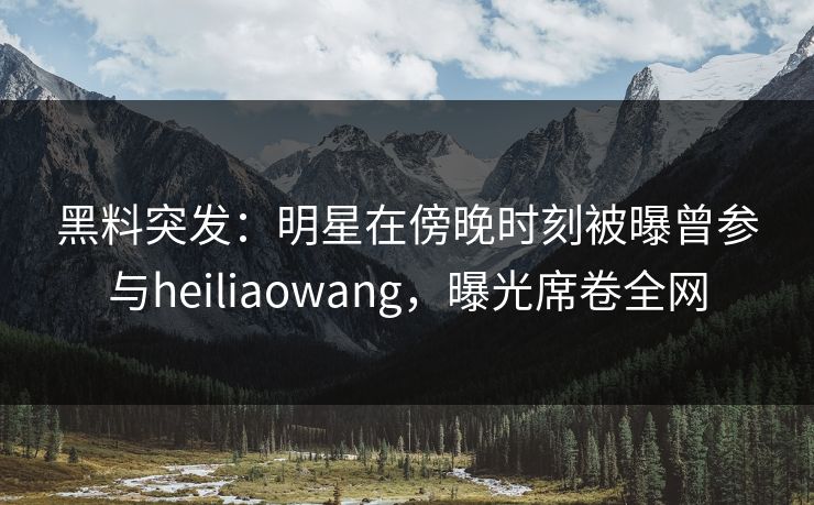 黑料突发：明星在傍晚时刻被曝曾参与heiliaowang，曝光席卷全网