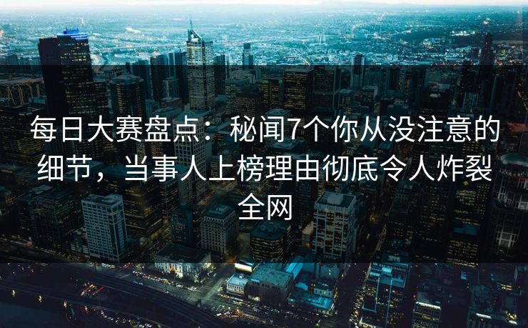每日大赛盘点：秘闻7个你从没注意的细节，当事人上榜理由彻底令人炸裂全网