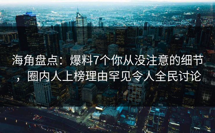 海角盘点：爆料7个你从没注意的细节，圈内人上榜理由罕见令人全民讨论
