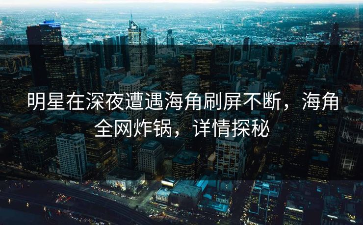 明星在深夜遭遇海角刷屏不断，海角全网炸锅，详情探秘