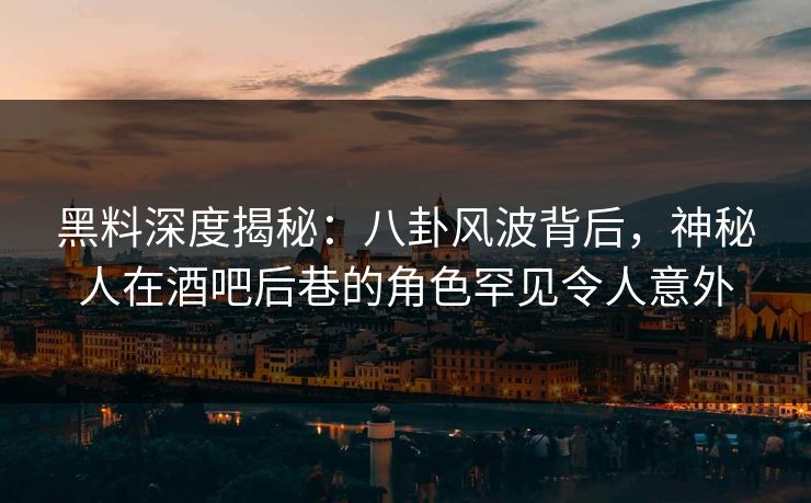 黑料深度揭秘：八卦风波背后，神秘人在酒吧后巷的角色罕见令人意外