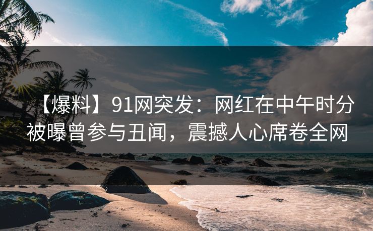 【爆料】91网突发：网红在中午时分被曝曾参与丑闻，震撼人心席卷全网