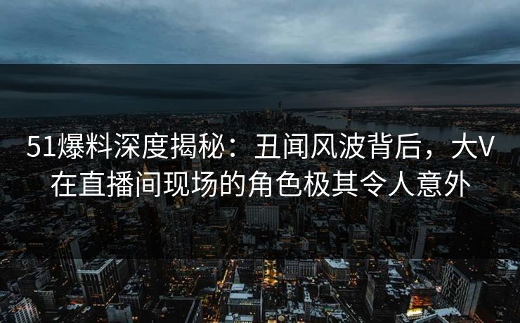 51爆料深度揭秘：丑闻风波背后，大V在直播间现场的角色极其令人意外