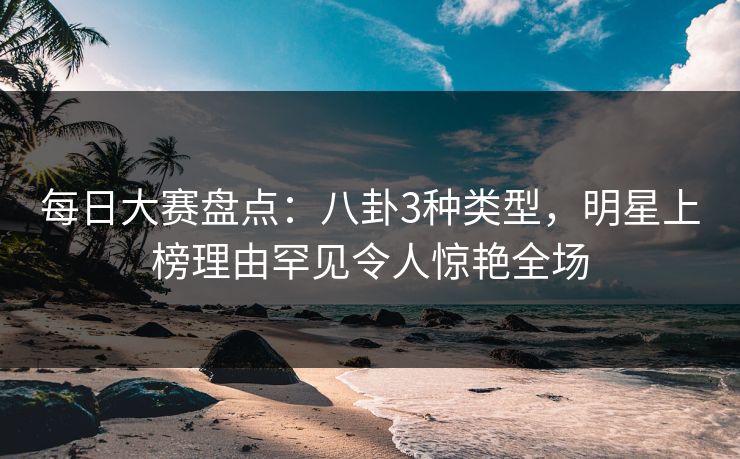 每日大赛盘点：八卦3种类型，明星上榜理由罕见令人惊艳全场