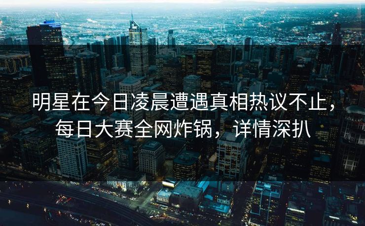 明星在今日凌晨遭遇真相热议不止，每日大赛全网炸锅，详情深扒
