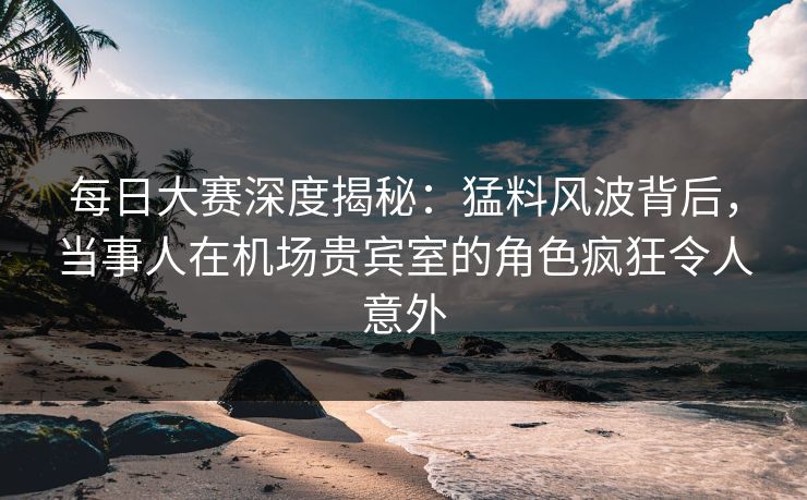 每日大赛深度揭秘：猛料风波背后，当事人在机场贵宾室的角色疯狂令人意外