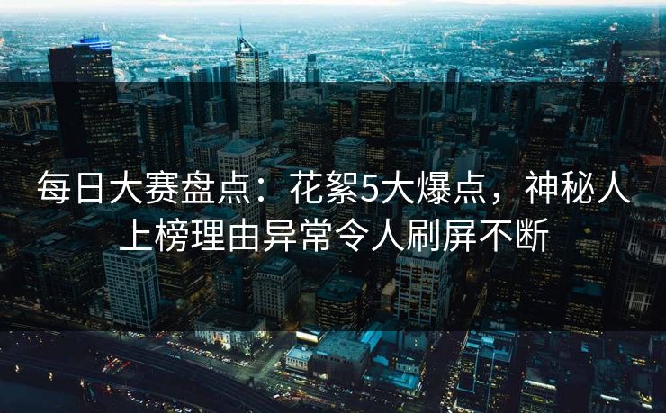 每日大赛盘点：花絮5大爆点，神秘人上榜理由异常令人刷屏不断