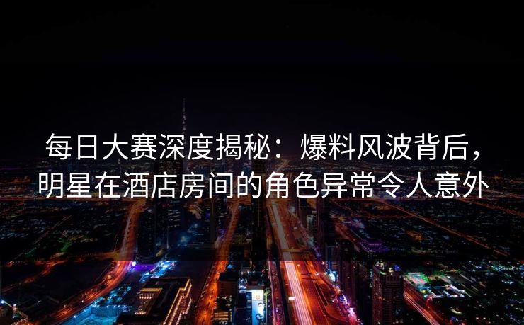每日大赛深度揭秘：爆料风波背后，明星在酒店房间的角色异常令人意外