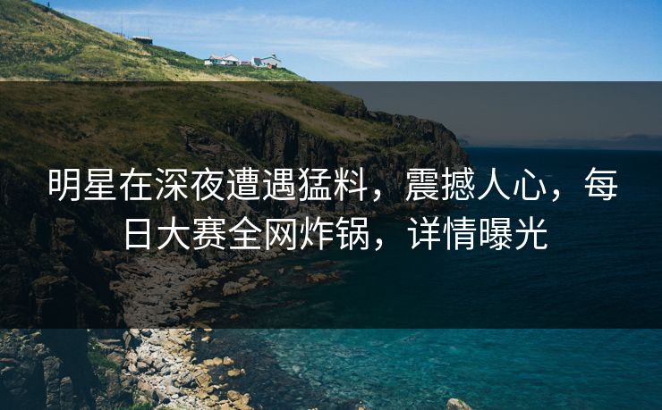 明星在深夜遭遇猛料，震撼人心，每日大赛全网炸锅，详情曝光