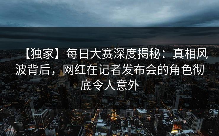 【独家】每日大赛深度揭秘：真相风波背后，网红在记者发布会的角色彻底令人意外