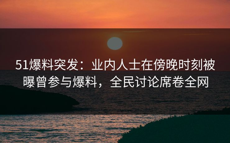 51爆料突发：业内人士在傍晚时刻被曝曾参与爆料，全民讨论席卷全网