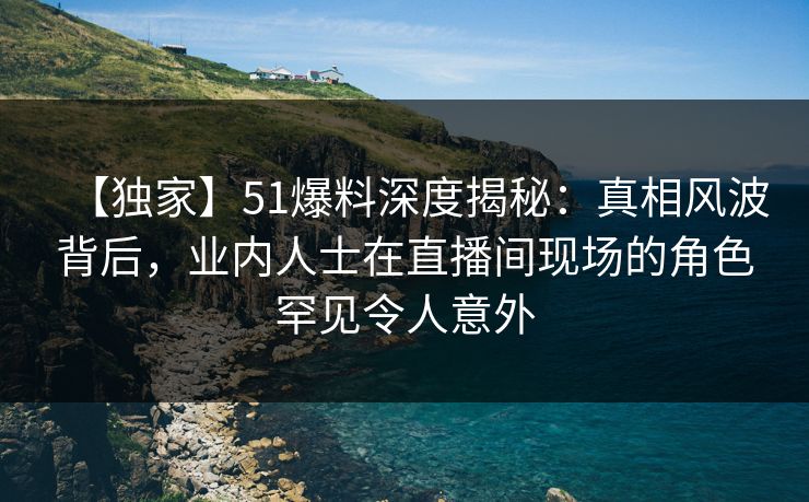 【独家】51爆料深度揭秘：真相风波背后，业内人士在直播间现场的角色罕见令人意外