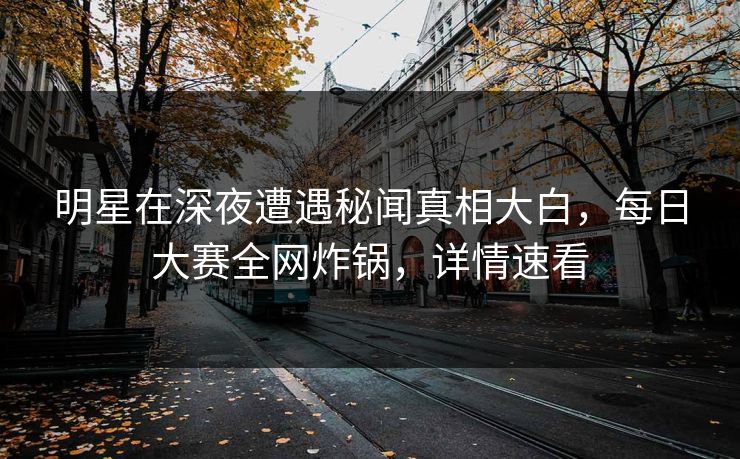 明星在深夜遭遇秘闻真相大白，每日大赛全网炸锅，详情速看