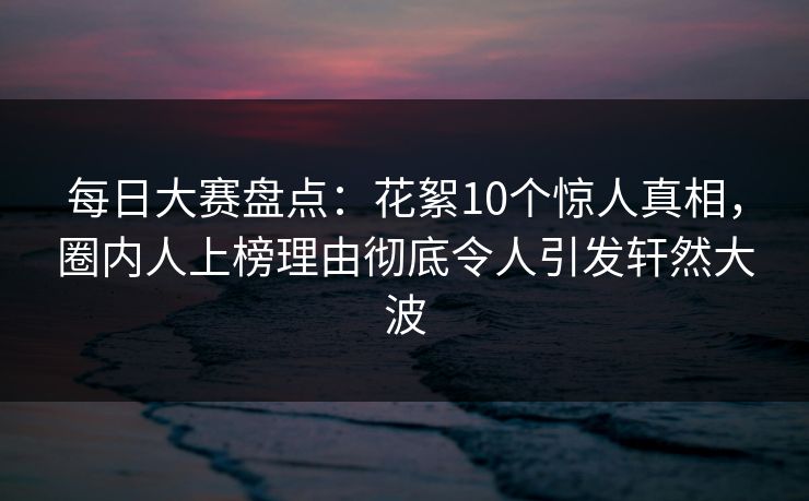 每日大赛盘点：花絮10个惊人真相，圈内人上榜理由彻底令人引发轩然大波