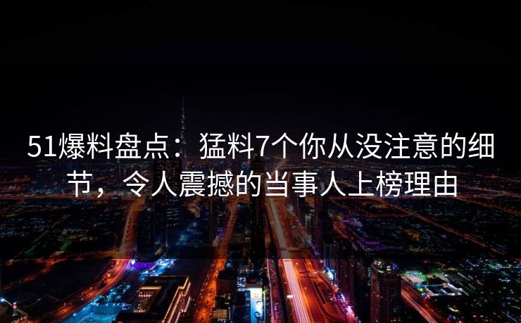51爆料盘点：猛料7个你从没注意的细节，令人震撼的当事人上榜理由
