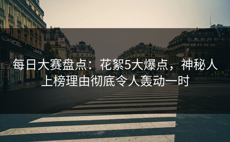 每日大赛盘点：花絮5大爆点，神秘人上榜理由彻底令人轰动一时