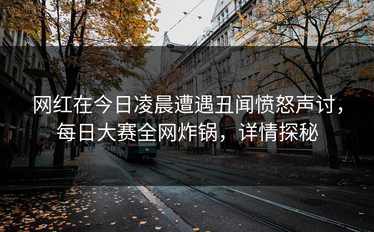 网红在今日凌晨遭遇丑闻愤怒声讨，每日大赛全网炸锅，详情探秘
