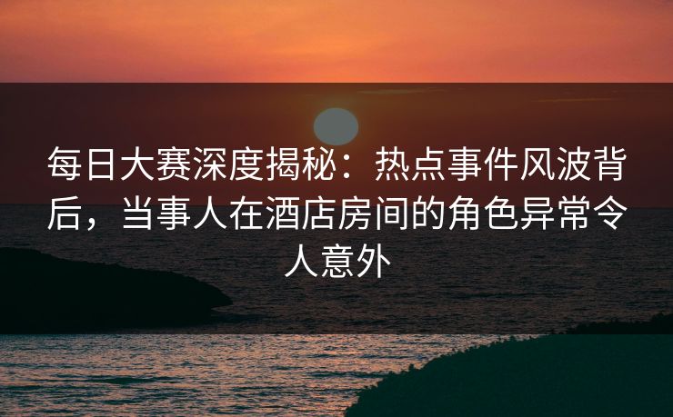 每日大赛深度揭秘：热点事件风波背后，当事人在酒店房间的角色异常令人意外