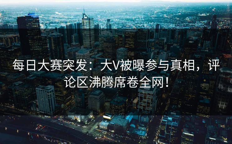 每日大赛突发：大V被曝参与真相，评论区沸腾席卷全网！
