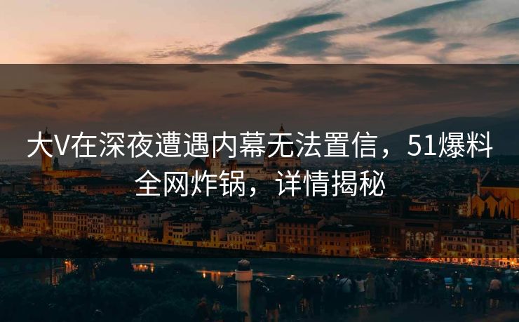 大V在深夜遭遇内幕无法置信，51爆料全网炸锅，详情揭秘