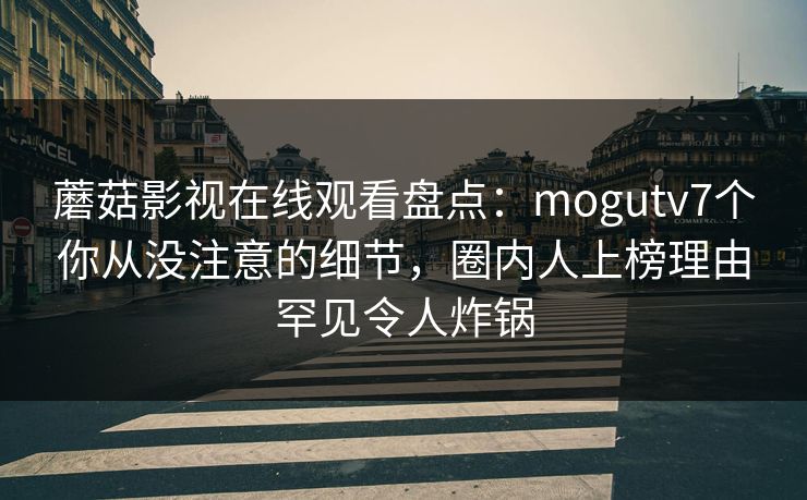 蘑菇影视在线观看盘点：mogutv7个你从没注意的细节，圈内人上榜理由罕见令人炸锅