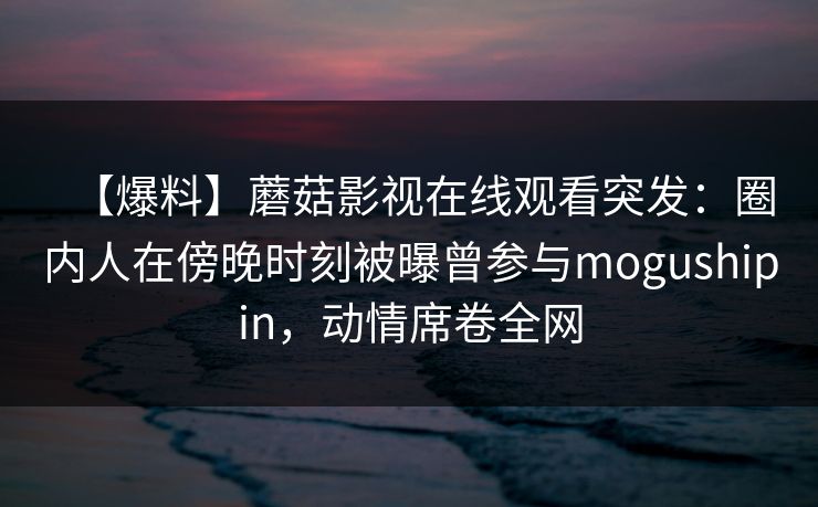 【爆料】蘑菇影视在线观看突发：圈内人在傍晚时刻被曝曾参与mogushipin，动情席卷全网