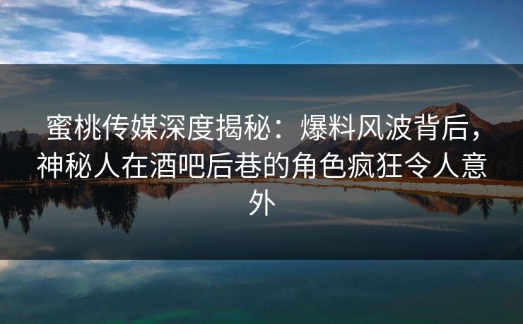 蜜桃传媒深度揭秘：爆料风波背后，神秘人在酒吧后巷的角色疯狂令人意外