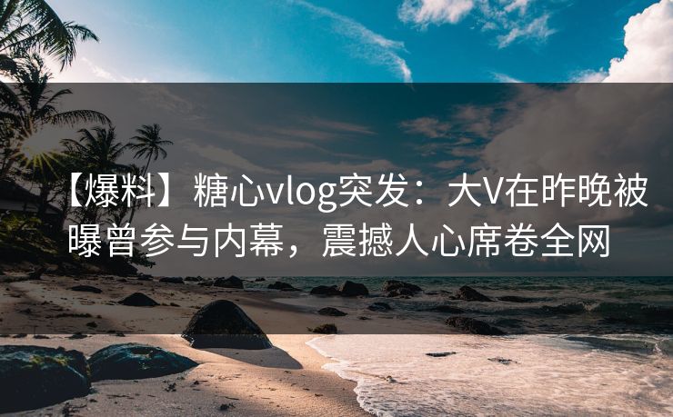 【爆料】糖心vlog突发：大V在昨晚被曝曾参与内幕，震撼人心席卷全网