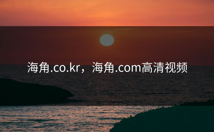 海角.co.kr，海角.com高清视频