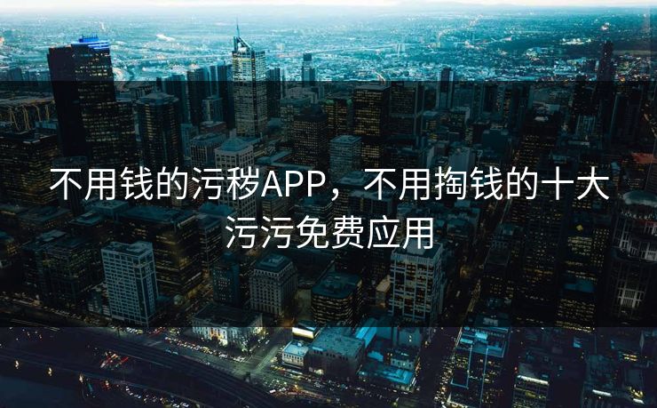 不用钱的污秽APP，不用掏钱的十大污污免费应用