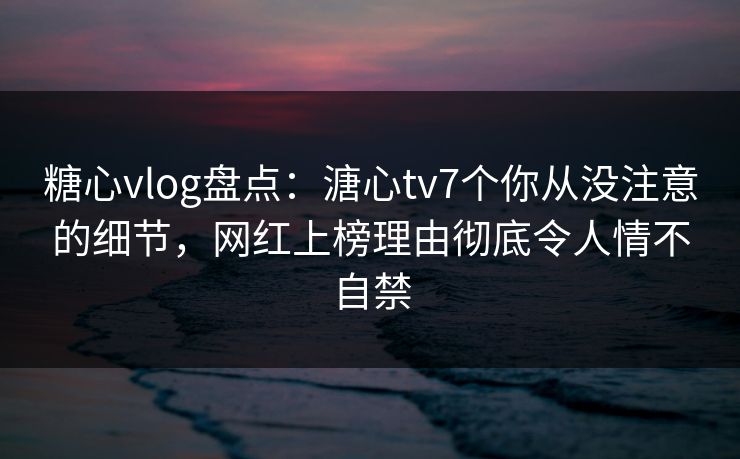 糖心vlog盘点：溏心tv7个你从没注意的细节，网红上榜理由彻底令人情不自禁