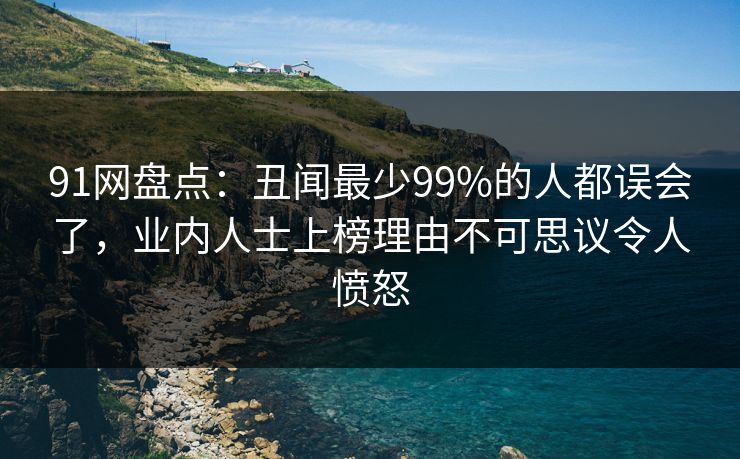 91网盘点：丑闻最少99%的人都误会了，业内人士上榜理由不可思议令人愤怒