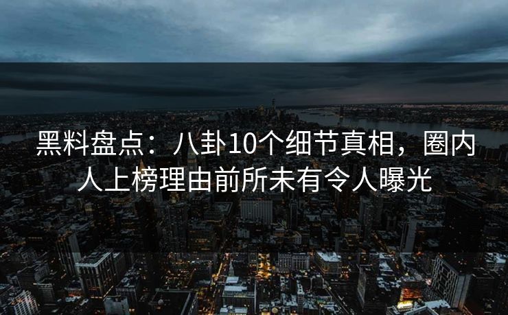 黑料盘点：八卦10个细节真相，圈内人上榜理由前所未有令人曝光