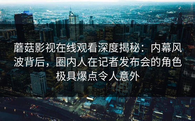 蘑菇影视在线观看深度揭秘：内幕风波背后，圈内人在记者发布会的角色极具爆点令人意外