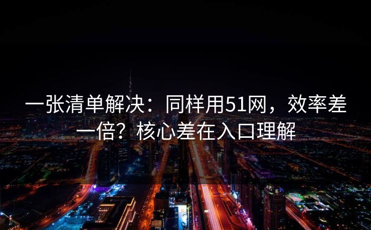 一张清单解决：同样用51网，效率差一倍？核心差在入口理解