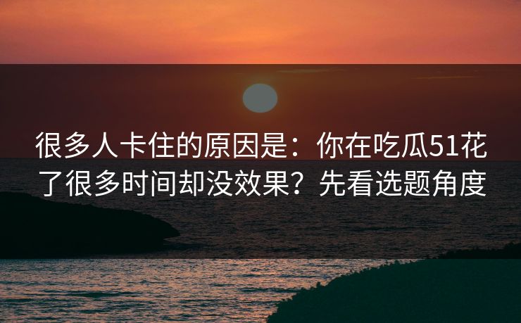 很多人卡住的原因是：你在吃瓜51花了很多时间却没效果？先看选题角度